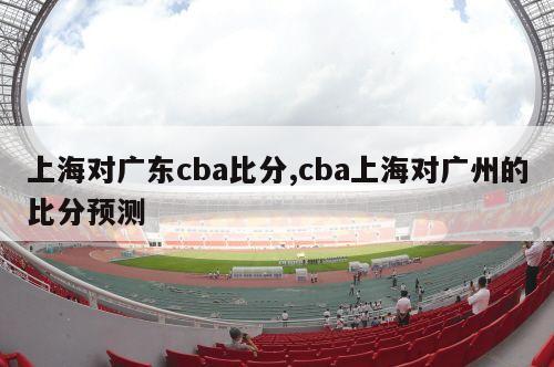 上海对广东cba比分,cba上海对广州的比分预测